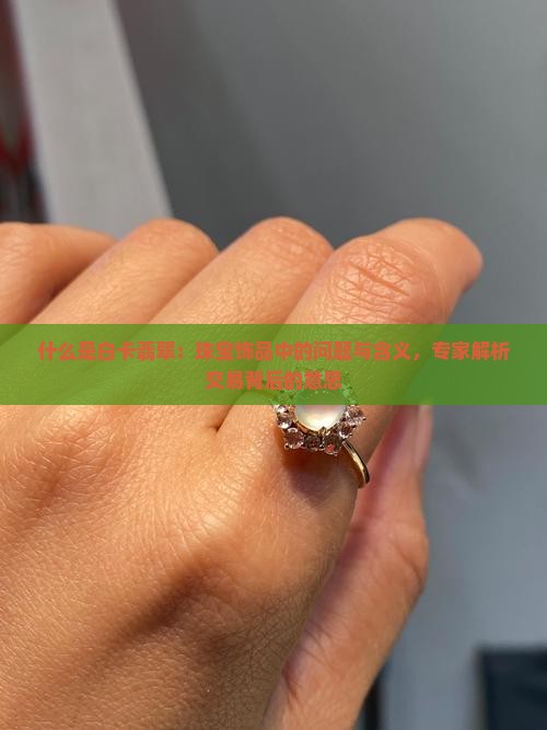 什么是白卡翡翠：珠宝饰品中的问题与含义，专家解析交易背后的意思