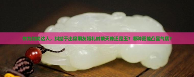 作为时尚达人，纠结于出席朋友婚礼时戴天珠还是玉？哪种更能凸显气质？