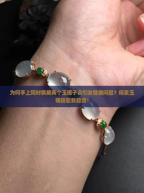 为何手上同时佩戴两个玉镯子会引发健康问题？探索玉镯搭配新趋势！