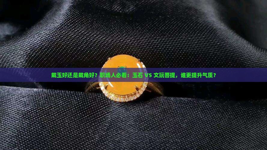 戴玉好还是戴角好？职场人必看：玉石 VS 文玩菩提，谁更提升气质？