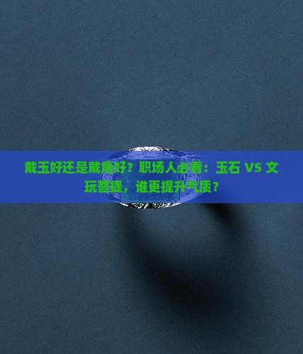 戴玉好还是戴角好？职场人必看：玉石 VS 文玩菩提，谁更提升气质？