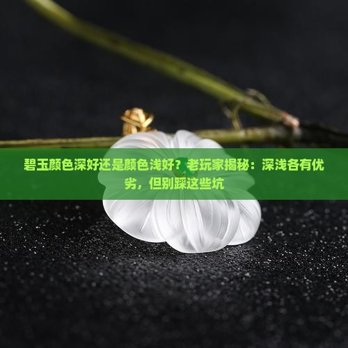 碧玉颜色深好还是颜色浅好？老玩家揭秘：深浅各有优劣，但别踩这些坑
