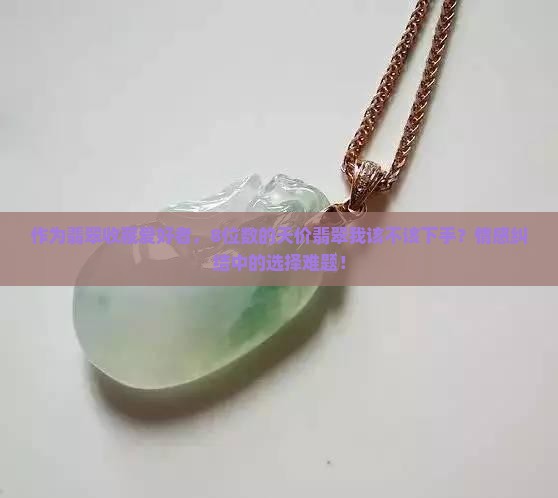 作为翡翠收藏爱好者，8位数的天价翡翠我该不该下手？情感纠结中的选择难题！