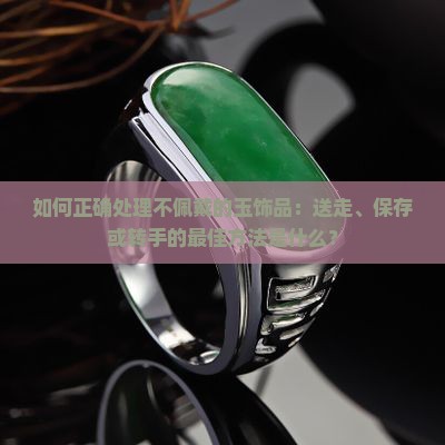如何正确处理不佩戴的玉饰品：送走、保存或转手的最佳方法是什么？