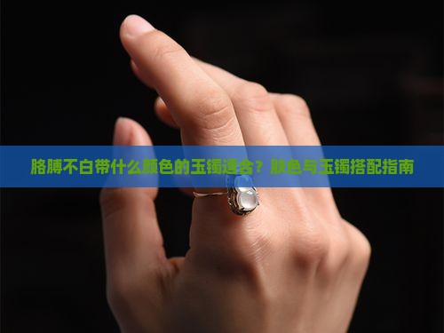 胳膊不白带什么颜色的玉镯适合？肤色与玉镯搭配指南