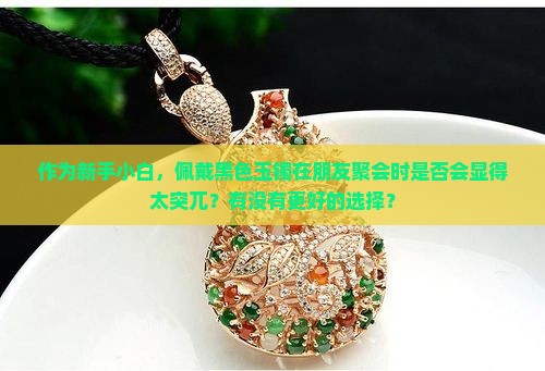 作为新手小白，佩戴黑色玉镯在朋友聚会时是否会显得太突兀？有没有更好的选择？