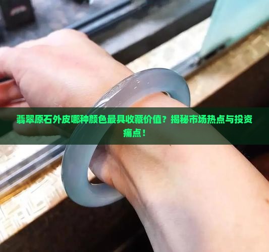 翡翠原石外皮哪种颜色最具收藏价值？揭秘市场热点与投资痛点！