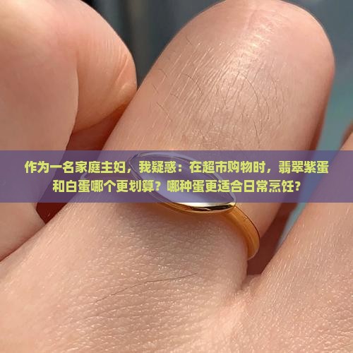 作为一名家庭主妇，我疑惑：在超市购物时，翡翠紫蛋和白蛋哪个更划算？哪种蛋更适合日常烹饪？