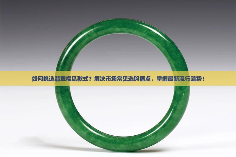 如何挑选翡翠福瓜款式？解决市场常见选购痛点，掌握最新流行趋势！