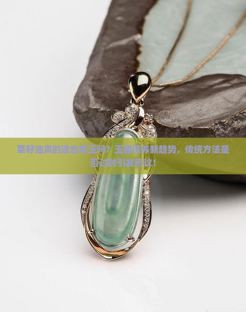 菜籽油真的适合养玉吗？玉器保养新趋势，传统方法是否过时引发热议！