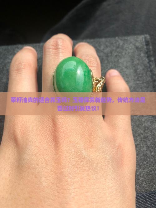 菜籽油真的适合养玉吗？玉器保养新趋势，传统方法是否过时引发热议！