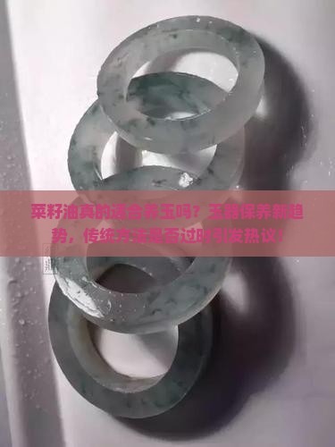 菜籽油真的适合养玉吗？玉器保养新趋势，传统方法是否过时引发热议！