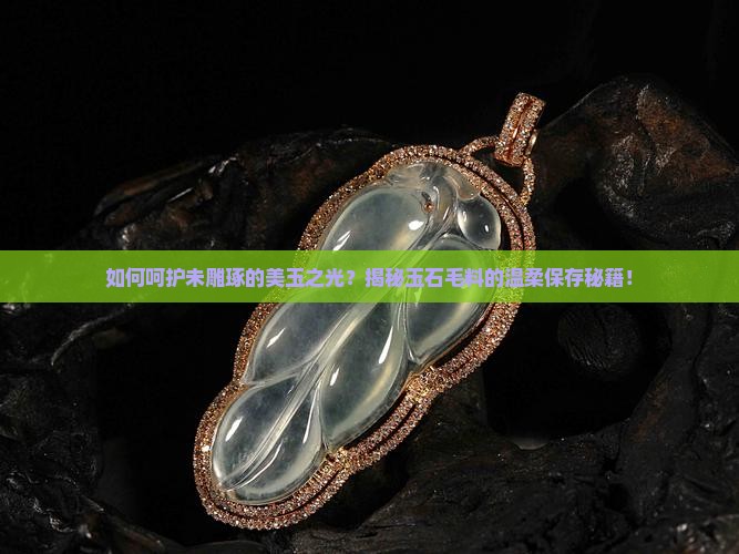 如何呵护未雕琢的美玉之光？揭秘玉石毛料的温柔保存秘籍！