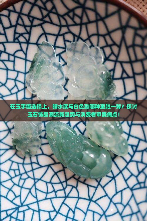 在玉手镯选择上，晴水底与白色款哪种更胜一筹？探讨玉石饰品潮流新趋势与消费者审美痛点！