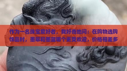 作为一名珠宝爱好者，我好奇地问：在购物选购饰品时，墨翠和墨蓝哪个更受欢迎，价格相差多少呢？