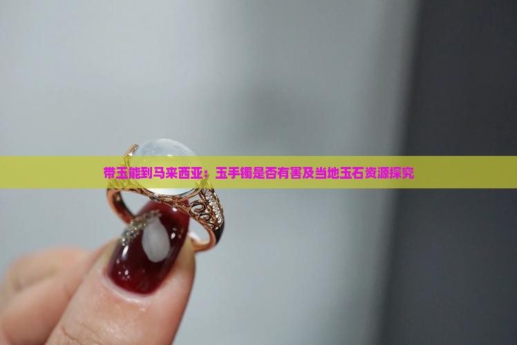 带玉能到马来西亚：玉手镯是否有害及当地玉石资源探究