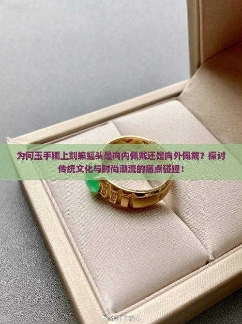 为何玉手镯上刻蝙蝠头是向内佩戴还是向外佩戴？探讨传统文化与时尚潮流的痛点碰撞！