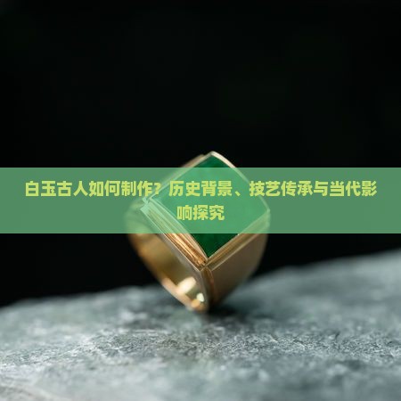 白玉古人如何制作？历史背景、技艺传承与当代影响探究