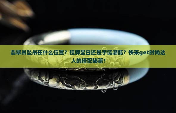 翡翠吊坠吊在什么位置？挂脖显白还是手链潮酷？快来get时尚达人的搭配秘籍！
