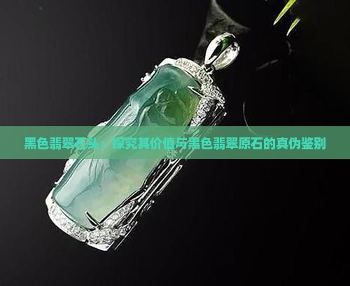 黑色翡翠石头：探究其价值与黑色翡翠原石的真伪鉴别