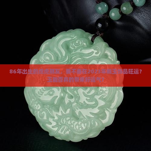 86年出生的虎虎朋友，要不要在2023年戴玉饰品旺运？玉能否真的带来好运气？