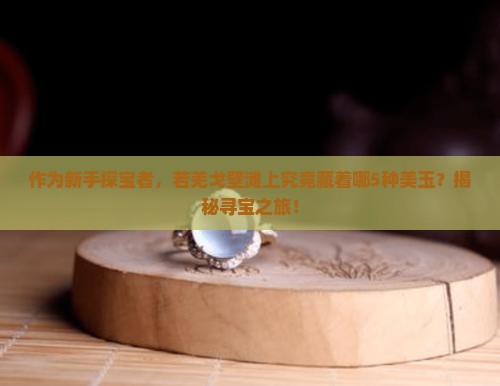 作为新手探宝者，若羌戈壁滩上究竟藏着哪5种美玉？揭秘寻宝之旅！