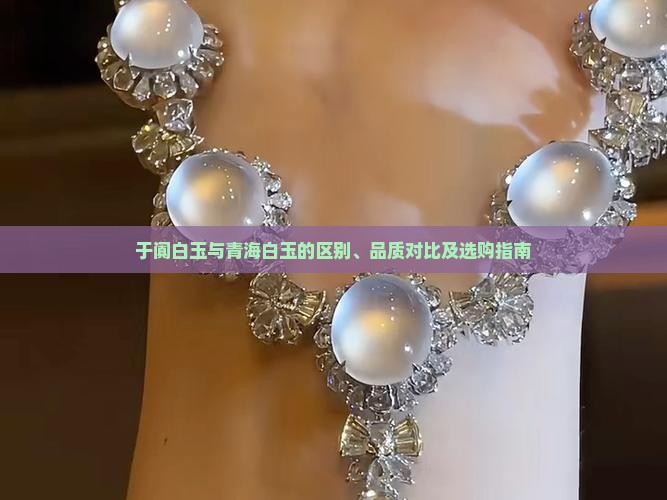 于阗白玉与青海白玉的区别、品质对比及选购指南