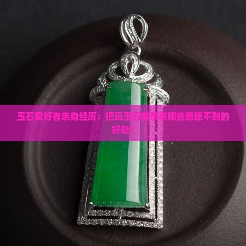 玉石爱好者亲身经历：把玩玉石能带来哪些意想不到的好处？
