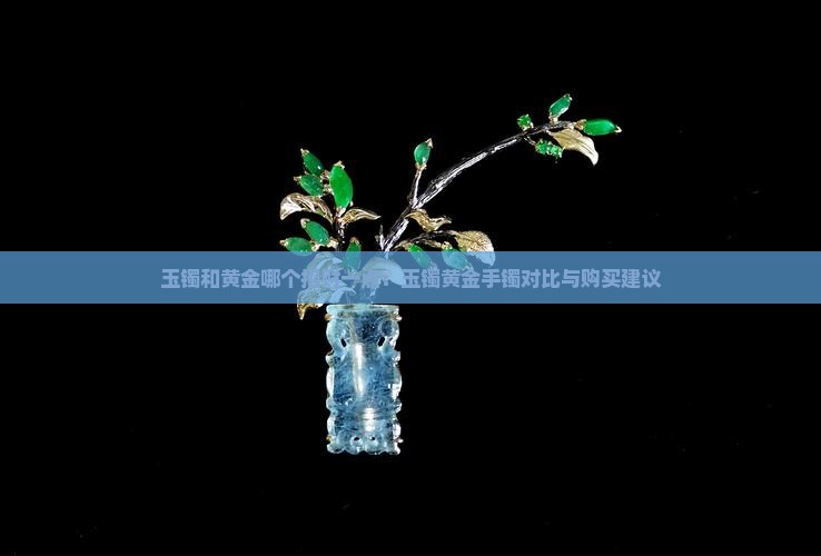 玉镯和黄金哪个招财一点：玉镯黄金手镯对比与购买建议