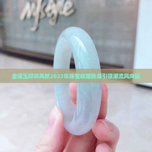 金镶玉即将再掀2022年珠宝收藏热潮引领潮流风向标