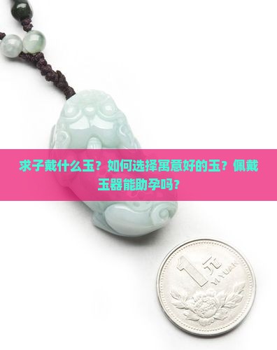 求子戴什么玉？如何选择寓意好的玉？佩戴玉器能助孕吗？