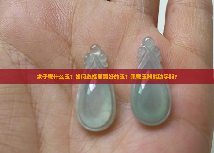 求子戴什么玉？如何选择寓意好的玉？佩戴玉器能助孕吗？