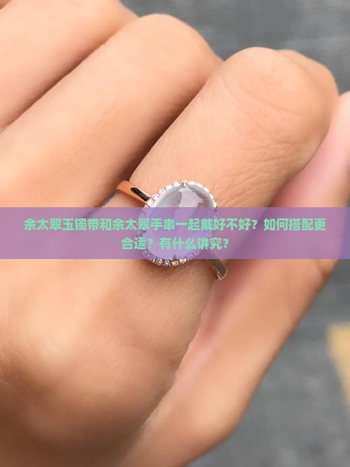 余太翠玉镯带和余太翠手串一起戴好不好？如何搭配更合适？有什么讲究？