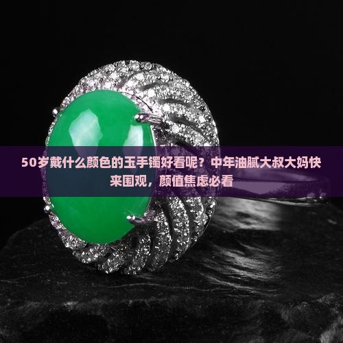 50岁戴什么颜色的玉手镯好看呢？中年油腻大叔大妈快来围观，颜值焦虑必看
