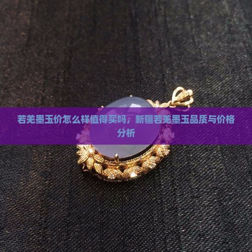 若羌墨玉价怎么样值得买吗，新疆若羌墨玉品质与价格分析