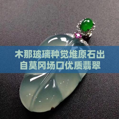 木那玻璃种觉堆原石出自莫冈场口优质翡翠