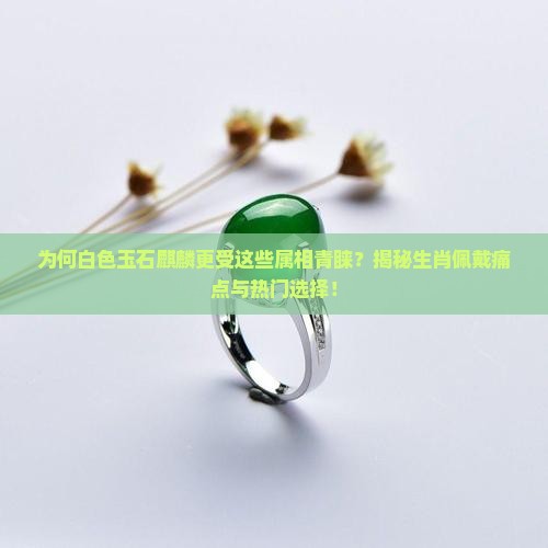 为何白色玉石麒麟更受这些属相青睐？揭秘生肖佩戴痛点与热门选择！