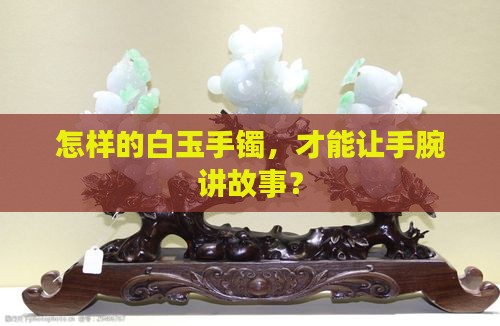 怎样的白玉手镯，才能让手腕讲故事？