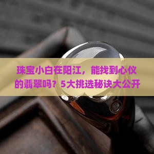 珠宝小白在阳江，能找到心仪的翡翠吗？5大挑选秘诀大公开！