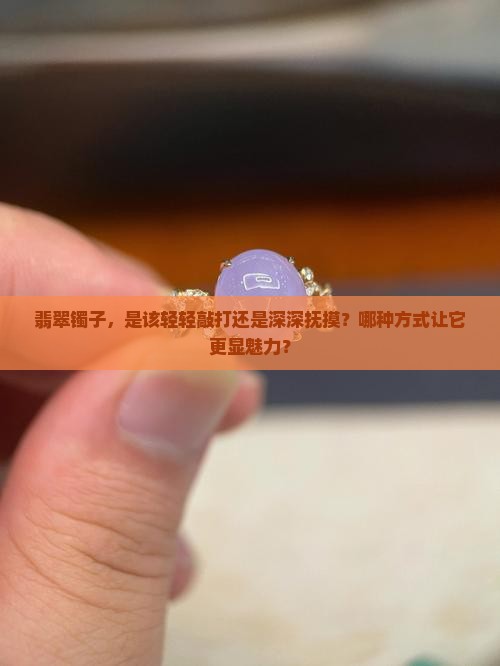 翡翠镯子，是该轻轻敲打还是深深抚摸？哪种方式让它更显魅力？