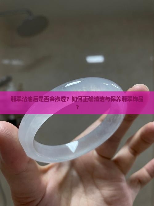 翡翠沾油后是否会渗透？如何正确清洁与保养翡翠饰品？