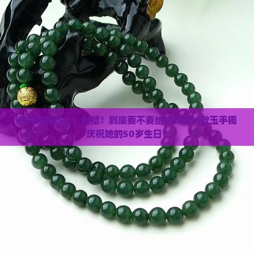 作为饰品达人，纠结！到底要不要给妈妈买一款玉手镯庆祝她的50岁生日？