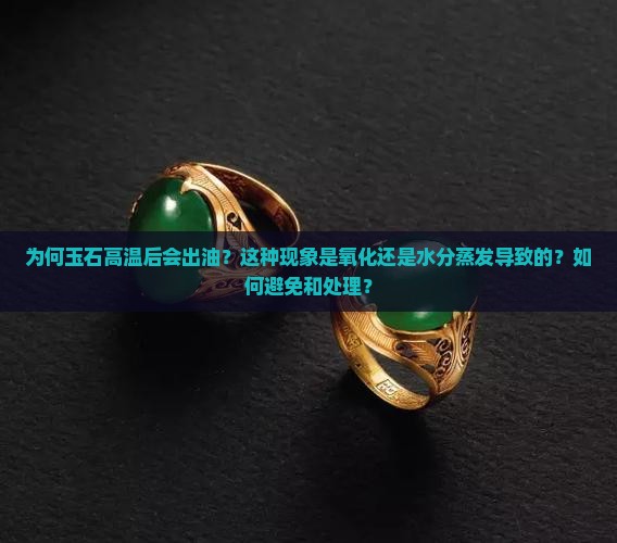 为何玉石高温后会出油？这种现象是氧化还是水分蒸发导致的？如何避免和处理？