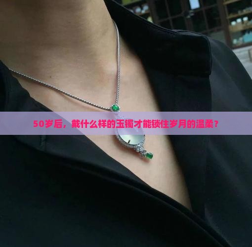50岁后，戴什么样的玉镯才能锁住岁月的温柔？