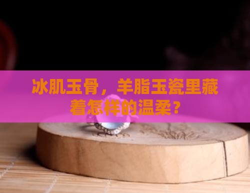 冰肌玉骨，羊脂玉瓷里藏着怎样的温柔？