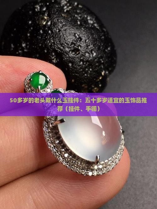 50多岁的老头戴什么玉挂件：五十多岁适宜的玉饰品推荐（挂件、手镯）