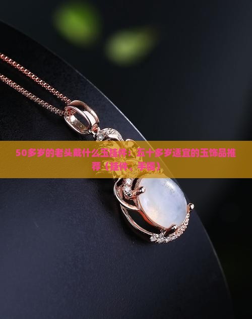 50多岁的老头戴什么玉挂件：五十多岁适宜的玉饰品推荐（挂件、手镯）