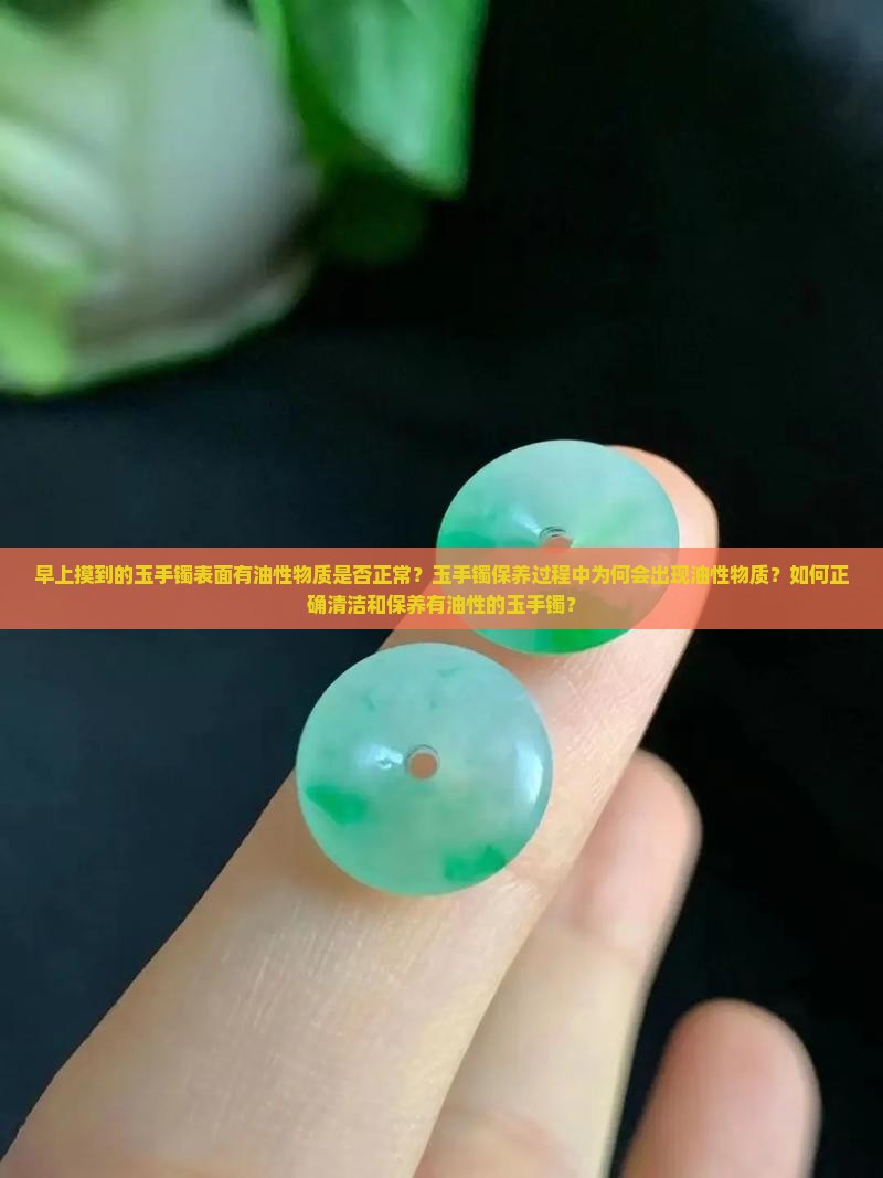 早上摸到的玉手镯表面有油性物质是否正常？玉手镯保养过程中为何会出现油性物质？如何正确清洁和保养有油性的玉手镯？