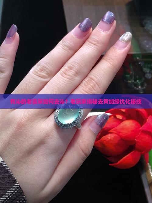 有沁的老翡翠如何去沁？老玩家揭秘去黄加绿优化秘技