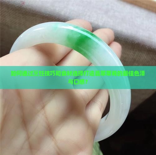 如何通过烹饪技巧和食材选择打造翡翠菜肴的最佳色泽与口感？